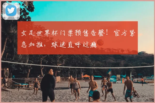 女足世界杯门票预售告罄！官方紧急加推，球迷直呼过瘾