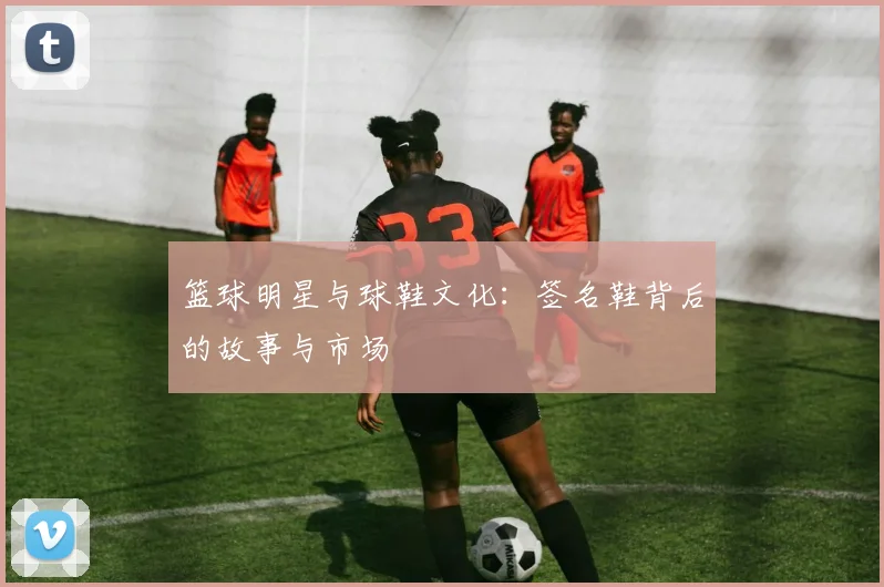 篮球明星与球鞋文化：签名鞋背后的故事与市场