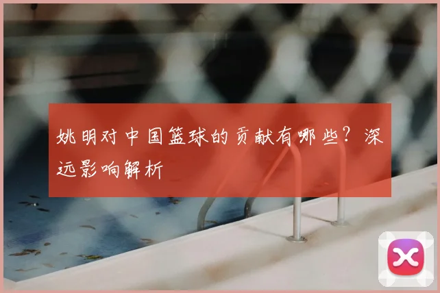 姚明对中国篮球的贡献有哪些?深远影响解析
