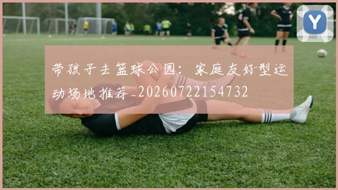 带孩子去篮球公园:家庭友好型运动场地推荐_20260722154732