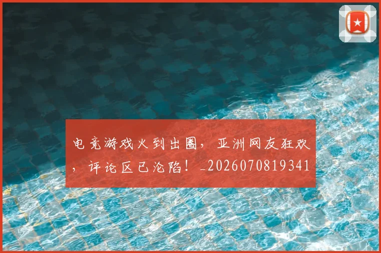 电竞游戏火到出圈，亚洲网友狂欢，评论区已沦陷！_20260708193416