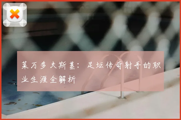 莱万多夫斯基：足坛传奇射手的职业生涯全解析