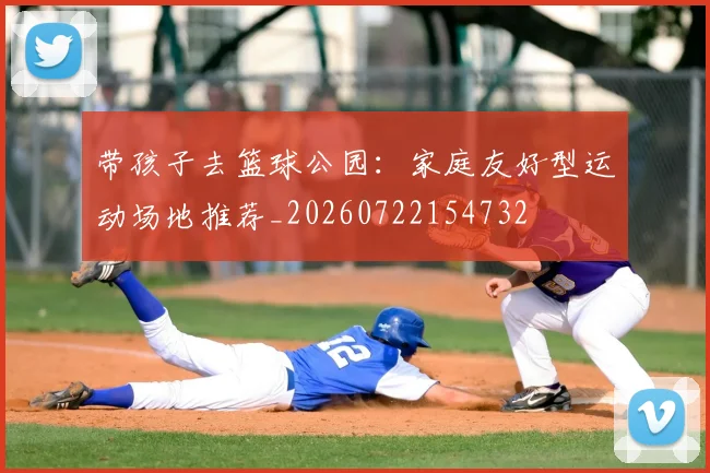 带孩子去篮球公园：家庭友好型运动场地推荐_20260722154732