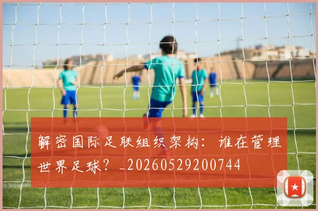 解密国际足联组织架构:谁在管理世界足球?_20260529200744
