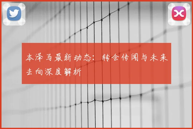 本泽马最新动态：转会传闻与未来去向深度解析