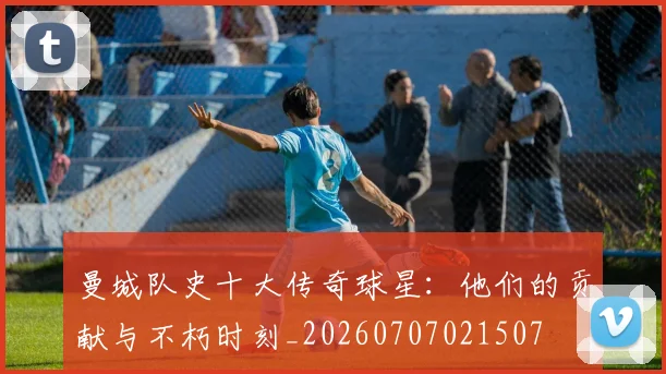 曼城队史十大传奇球星：他们的贡献与不朽时刻_20260707021507
