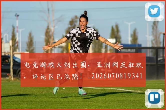 电竞游戏火到出圈,亚洲网友狂欢,评论区已沦陷!_20260708193416