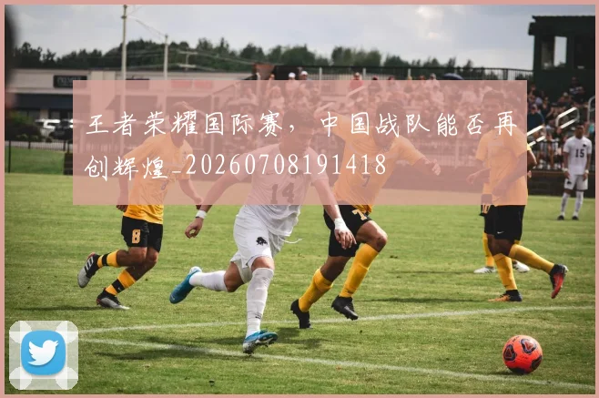 王者荣耀国际赛,中国战队能否再创辉煌_20260708191418
