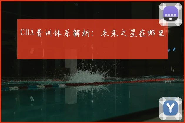 CBA青训体系解析:未来之星在哪里