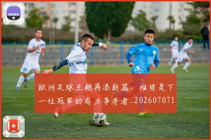 欧洲足球王朝再添新篇，谁将是下一位冠军的有力争夺者_20260707152558