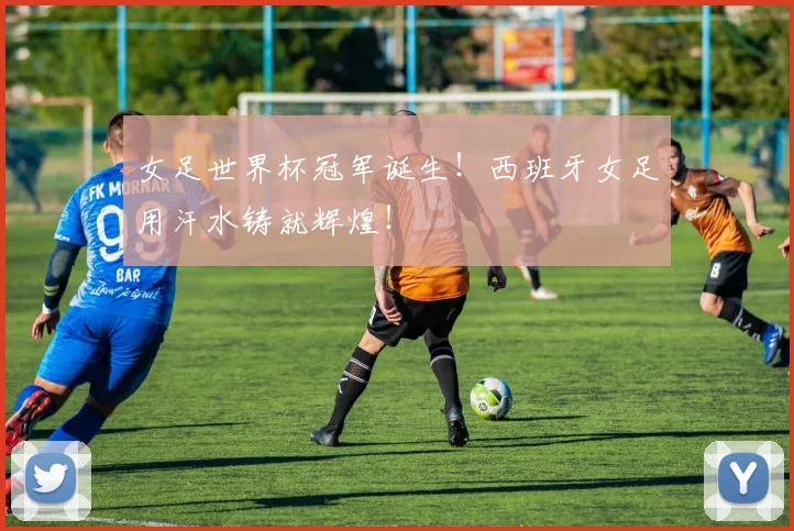 女足世界杯冠军诞生！西班牙女足用汗水铸就辉煌！