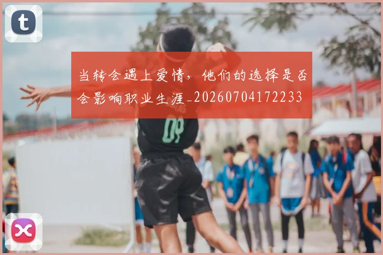 当转会遇上爱情，他们的选择是否会影响职业生涯_20260704172233