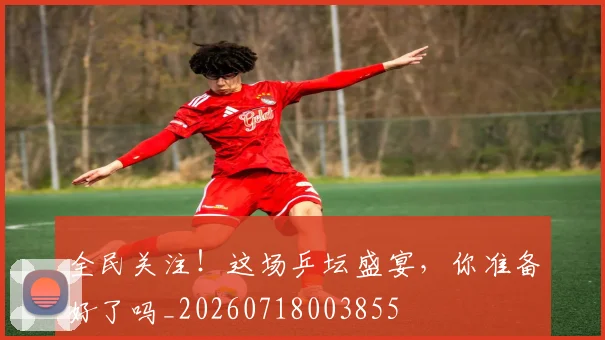 全民关注!这场乒坛盛宴,你准备好了吗_20260718003855