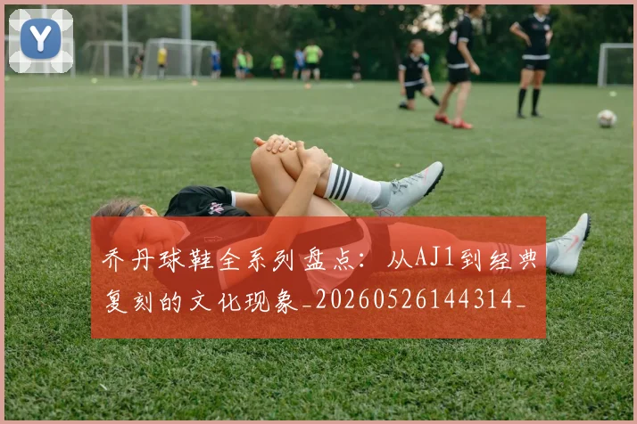 乔丹球鞋全系列盘点:从AJ1到经典复刻的文化现象_20260526144314_20260703210324