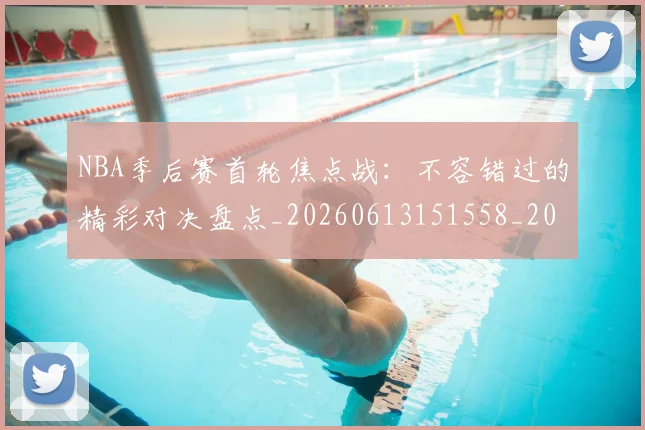 NBA季后赛首轮焦点战:不容错过的精彩对决盘点_20260613151558_20260702170212
