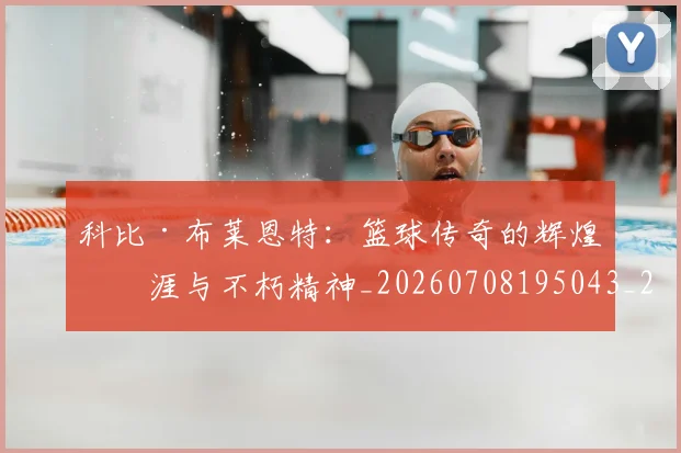 科比·布莱恩特:篮球传奇的辉煌生涯与不朽精神_20260708195043_20260802164926