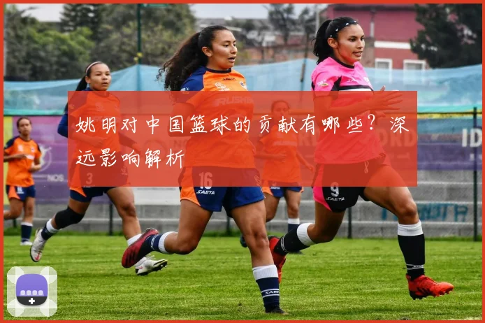 姚明对中国篮球的贡献有哪些？深远影响解析