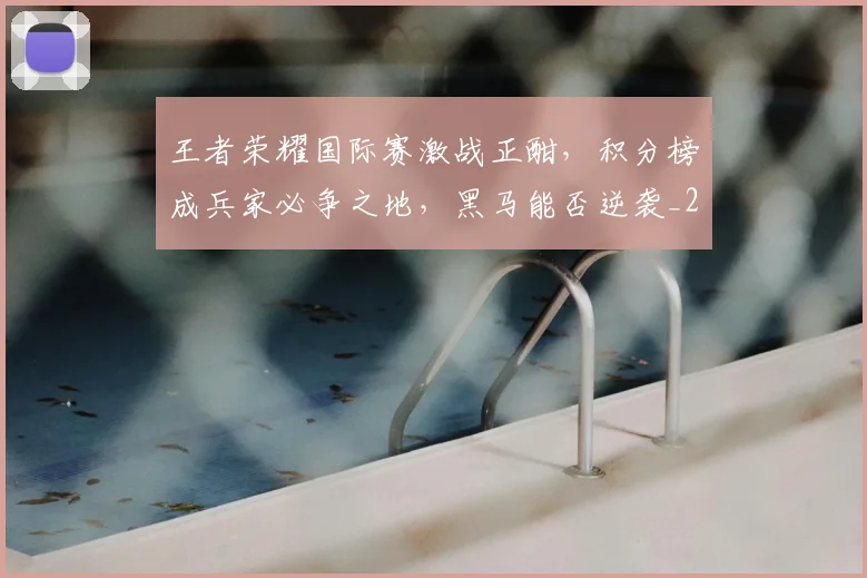 王者荣耀国际赛激战正酣，积分榜成兵家必争之地，黑马能否逆袭_20260803134326