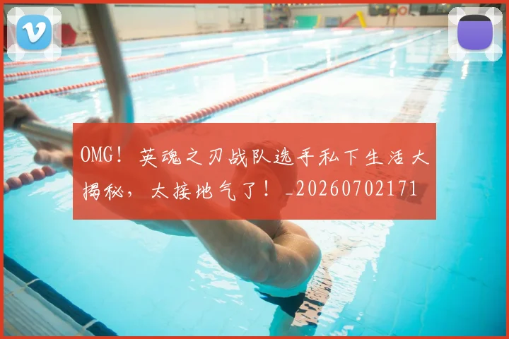 OMG！英魂之刃战队选手私下生活大揭秘，太接地气了！_20260702171710