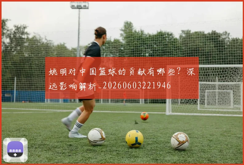 姚明对中国篮球的贡献有哪些？深远影响解析_20260603221946