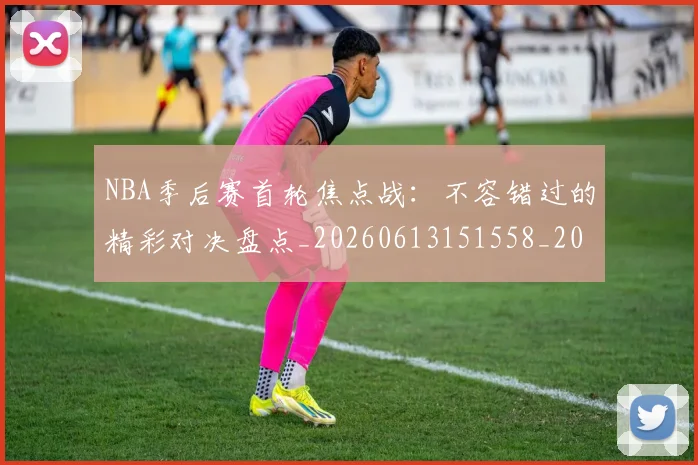 NBA季后赛首轮焦点战：不容错过的精彩对决盘点_20260613151558_20260702170212