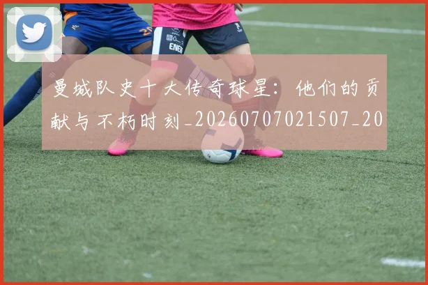 曼城队史十大传奇球星：他们的贡献与不朽时刻_20260707021507_20260801161105
