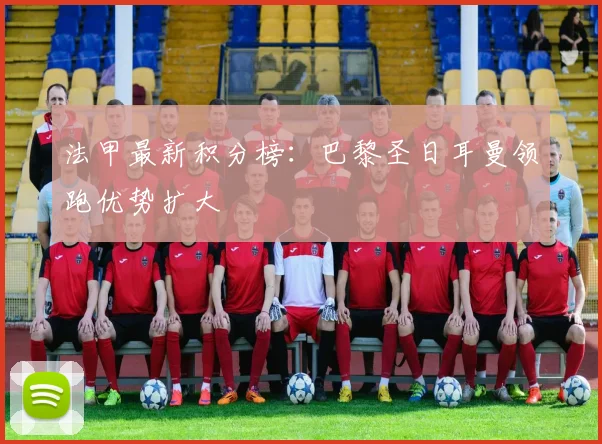 法甲最新积分榜：巴黎圣日耳曼领跑优势扩大