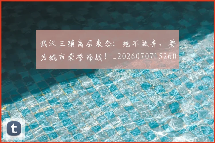 武汉三镇高层表态：绝不放弃，要为城市荣誉而战！_20260707152609_20260801170355