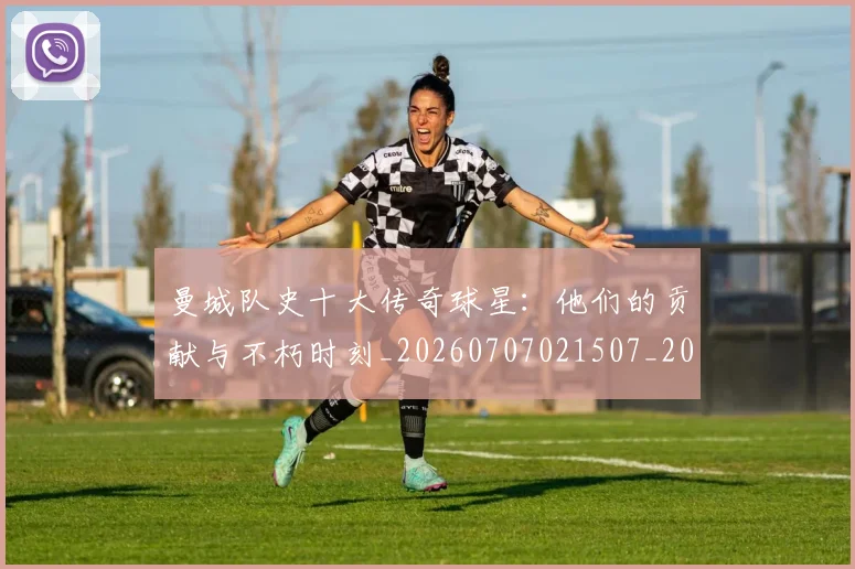 曼城队史十大传奇球星：他们的贡献与不朽时刻_20260707021507_20260801161105