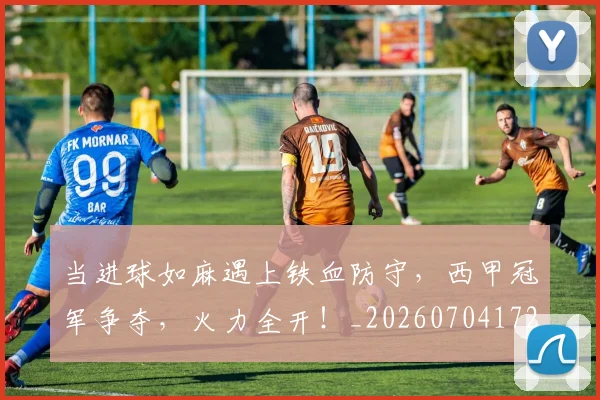 当进球如麻遇上铁血防守，西甲冠军争夺，火力全开！_20260704172236