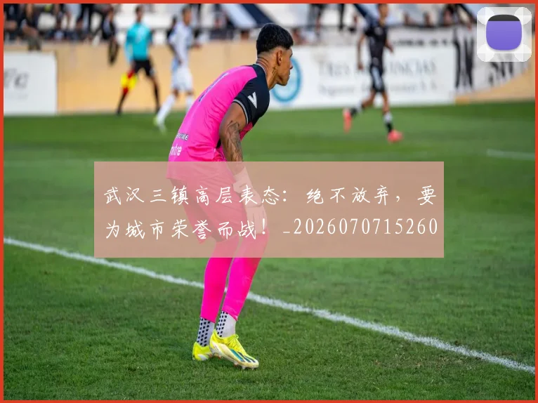 武汉三镇高层表态：绝不放弃，要为城市荣誉而战！_20260707152609