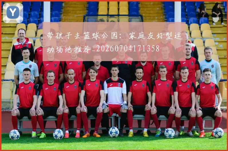 带孩子去篮球公园：家庭友好型运动场地推荐_20260704171358