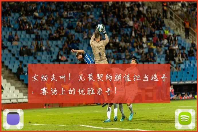 女粉尖叫！无畏契约颜值担当选手，赛场上的优雅杀手！