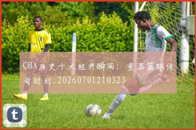 CBA历史十大经典瞬间：重温篮球传奇时刻_20260701210323